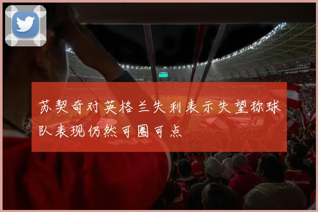 苏契奇对英格兰失利表示失望称球队表现仍然可圈可点