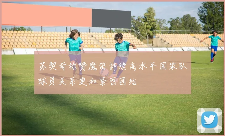 苏契奇称赞魔笛持续高水平国家队球员关系更加紧密团结