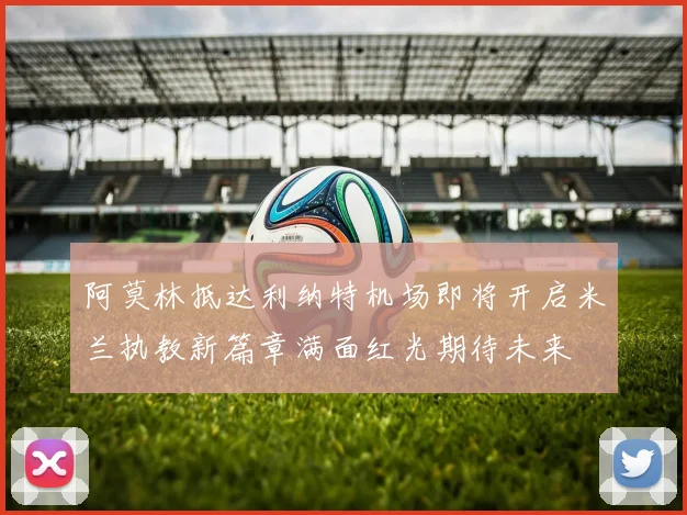 阿莫林抵达利纳特机场即将开启米兰执教新篇章满面红光期待未来