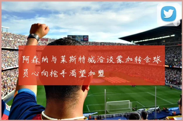 阿森纳与莱斯特城洽谈蒙加转会球员心向枪手渴望加盟