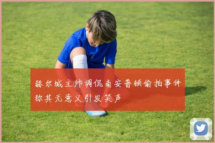 赫尔城主帅调侃南安普顿偷拍事件称其无意义引发笑声