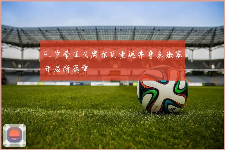 41岁蒂亚戈席尔瓦重返弗鲁米嫩塞开启新篇章