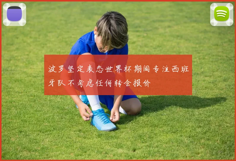 波罗坚定表态世界杯期间专注西班牙队不考虑任何转会报价