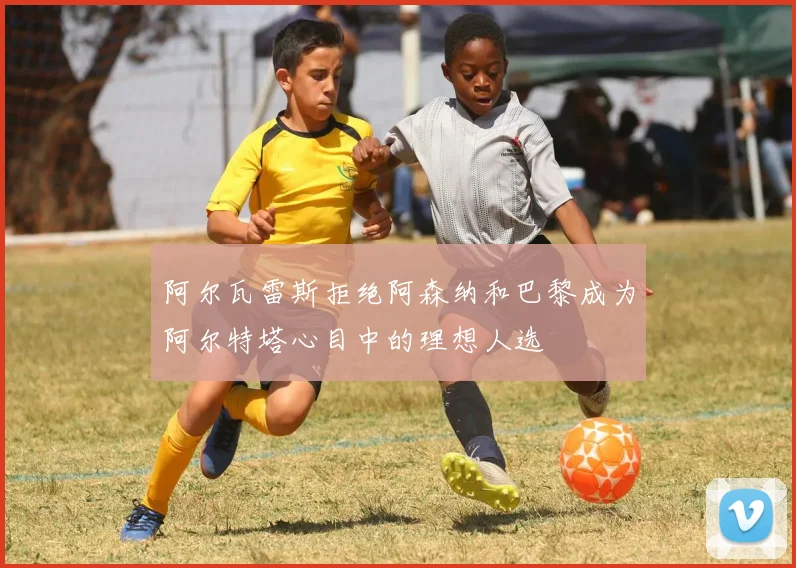 阿尔瓦雷斯拒绝阿森纳和巴黎成为阿尔特塔心目中的理想人选