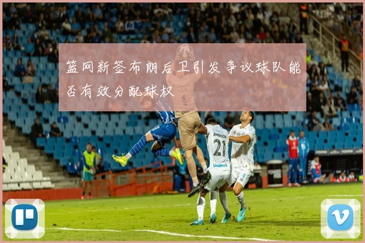 篮网新签布朗后卫引发争议球队能否有效分配球权